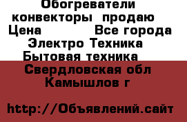 Обогреватели( конвекторы) продаю  › Цена ­ 2 200 - Все города Электро-Техника » Бытовая техника   . Свердловская обл.,Камышлов г.